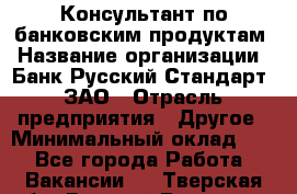 Консультант по банковским продуктам › Название организации ­ Банк Русский Стандарт, ЗАО › Отрасль предприятия ­ Другое › Минимальный оклад ­ 1 - Все города Работа » Вакансии   . Тверская обл.,Вышний Волочек г.